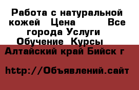 Работа с натуральной кожей › Цена ­ 500 - Все города Услуги » Обучение. Курсы   . Алтайский край,Бийск г.